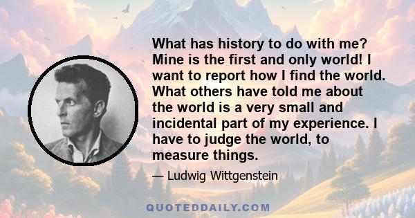 What has history to do with me? Mine is the first and only world! I want to report how I find the world. What others have told me about the world is a very small and incidental part of my experience. I have to judge the