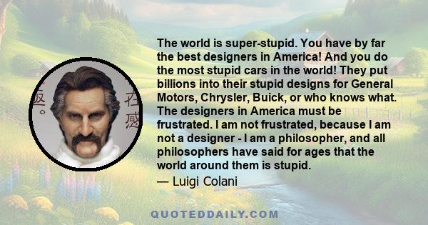 The world is super-stupid. You have by far the best designers in America! And you do the most stupid cars in the world! They put billions into their stupid designs for General Motors, Chrysler, Buick, or who knows what.