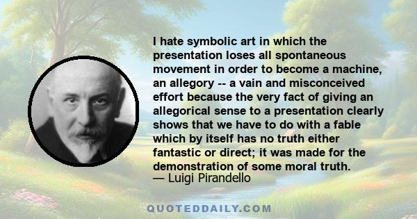 I hate symbolic art in which the presentation loses all spontaneous movement in order to become a machine, an allegory -- a vain and misconceived effort because the very fact of giving an allegorical sense to a