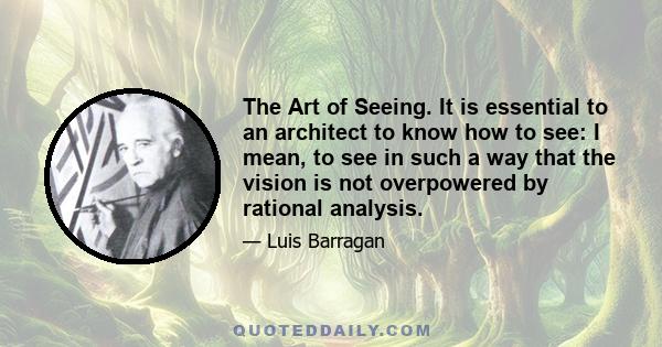 The Art of Seeing. It is essential to an architect to know how to see: I mean, to see in such a way that the vision is not overpowered by rational analysis.