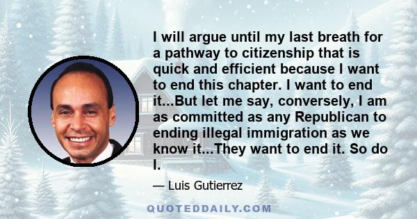 I will argue until my last breath for a pathway to citizenship that is quick and efficient because I want to end this chapter. I want to end it...But let me say, conversely, I am as committed as any Republican to ending