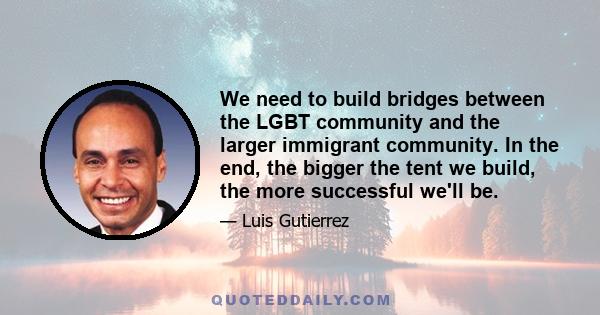 We need to build bridges between the LGBT community and the larger immigrant community. In the end, the bigger the tent we build, the more successful we'll be.