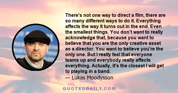 There's not one way to direct a film, there are so many different ways to do it. Everything affects the way it turns out in the end. Even the smallest things. You don't want to really acknowledge that, because you want