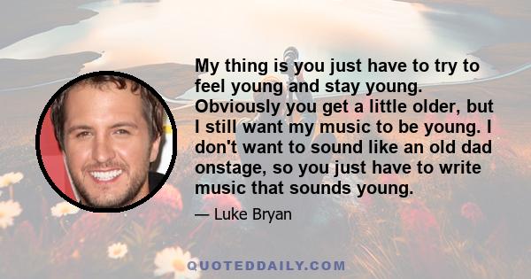 My thing is you just have to try to feel young and stay young. Obviously you get a little older, but I still want my music to be young. I don't want to sound like an old dad onstage, so you just have to write music that