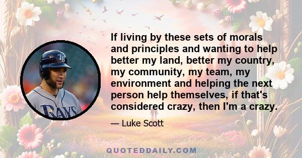 If living by these sets of morals and principles and wanting to help better my land, better my country, my community, my team, my environment and helping the next person help themselves, if that's considered crazy, then