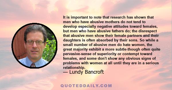 It is important to note that research has shown that men who have abusive mothers do not tend to develop especially negative attitudes toward females, but men who have abusive fathers do; the disrespect that abusive men