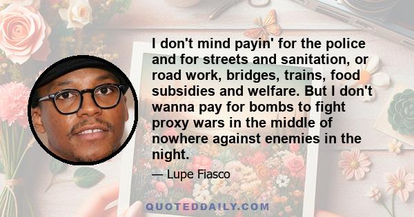 I don't mind payin' for the police and for streets and sanitation, or road work, bridges, trains, food subsidies and welfare. But I don't wanna pay for bombs to fight proxy wars in the middle of nowhere against enemies
