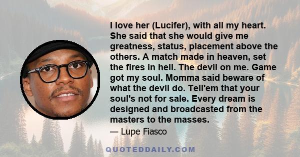 I love her (Lucifer), with all my heart. She said that she would give me greatness, status, placement above the others. A match made in heaven, set the fires in hell. The devil on me. Game got my soul. Momma said beware