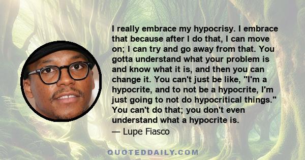 I really embrace my hypocrisy. I embrace that because after I do that, I can move on; I can try and go away from that. You gotta understand what your problem is and know what it is, and then you can change it. You can't