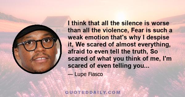 I think that all the silence is worse than all the violence, Fear is such a weak emotion that's why I despise it, We scared of almost everything, afraid to even tell the truth, So scared of what you think of me, I'm