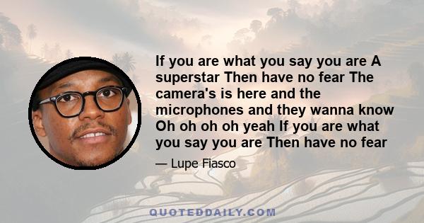 If you are what you say you are A superstar Then have no fear The camera's is here and the microphones and they wanna know Oh oh oh oh yeah If you are what you say you are Then have no fear