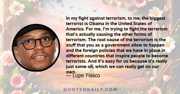 In my fight against terrorism, to me, the biggest terrorist is Obama in the United States of America. For me, I'm trying to fight the terrorism that's actually causing the other forms of terrorism. The root cause of the
