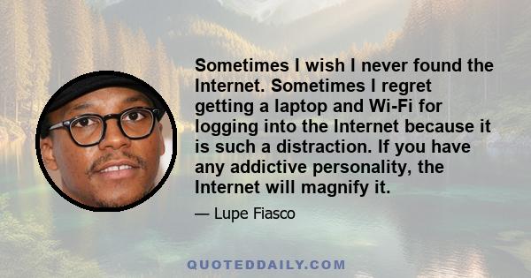 Sometimes I wish I never found the Internet. Sometimes I regret getting a laptop and Wi-Fi for logging into the Internet because it is such a distraction. If you have any addictive personality, the Internet will magnify