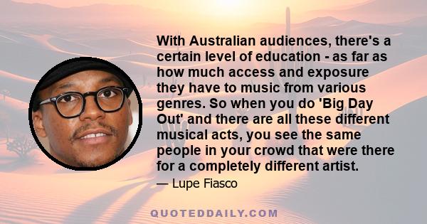 With Australian audiences, there's a certain level of education - as far as how much access and exposure they have to music from various genres. So when you do 'Big Day Out' and there are all these different musical