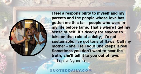 I feel a responsibility to myself and my parents and the people whose love has gotten me this far - people who were in my life before fame. That's where I get my sense of self. It's deadly for anyone to take on that