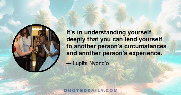 It's in understanding yourself deeply that you can lend yourself to another person's circumstances and another person's experience.