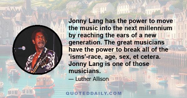 Jonny Lang has the power to move the music into the next millennium by reaching the ears of a new generation. The great musicians have the power to break all of the 'isms'-race, age, sex, et cetera. Jonny Lang is one of