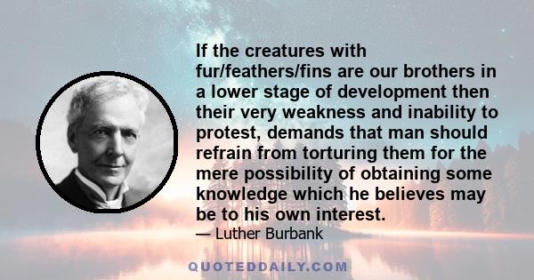 If the creatures with fur/feathers/fins are our brothers in a lower stage of development then their very weakness and inability to protest, demands that man should refrain from torturing them for the mere possibility of