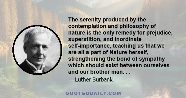 The serenity produced by the contemplation and philosophy of nature is the only remedy for prejudice, superstition, and inordinate self-importance, teaching us that we are all a part of Nature herself, strengthening the