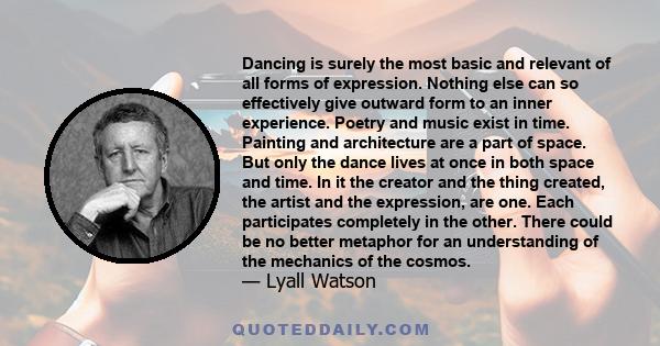 Dancing is surely the most basic and relevant of all forms of expression. Nothing else can so effectively give outward form to an inner experience. Poetry and music exist in time. Painting and architecture are a part of