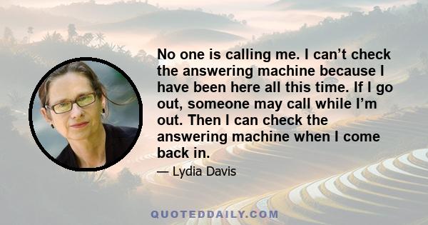 No one is calling me. I can’t check the answering machine because I have been here all this time. If I go out, someone may call while I’m out. Then I can check the answering machine when I come back in.