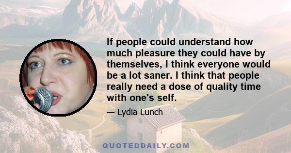 If people could understand how much pleasure they could have by themselves, I think everyone would be a lot saner. I think that people really need a dose of quality time with one's self.