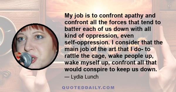 My job is to confront apathy and confront all the forces that tend to batter each of us down with all kind of oppression, even self-oppression. I consider that the main job of the art that I do- to rattle the cage, wake
