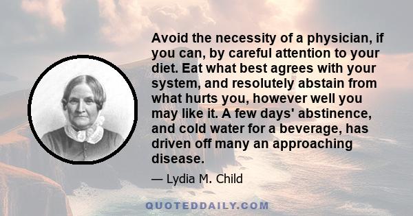 Avoid the necessity of a physician, if you can, by careful attention to your diet. Eat what best agrees with your system, and resolutely abstain from what hurts you, however well you may like it. A few days' abstinence,