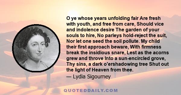 O ye whose years unfolding fair Are fresh with youth, and free from care, Should vice and indolence desire The garden of your souls to hire, No parleys hold-reject the suit, Nor let one seed the soil pollute. My child