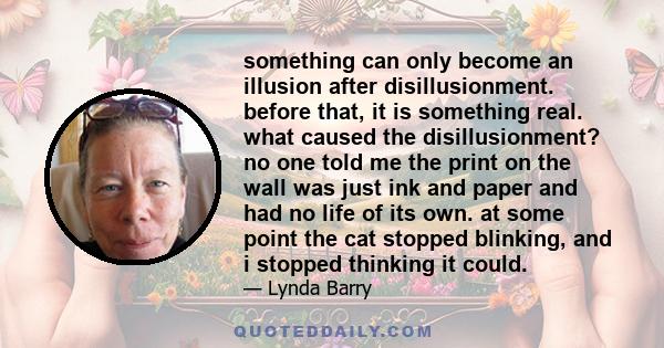 something can only become an illusion after disillusionment. before that, it is something real. what caused the disillusionment? no one told me the print on the wall was just ink and paper and had no life of its own. at