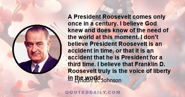 A President Roosevelt comes only once in a century. I believe God knew and does know of the need of the world at this moment. I don't believe President Roosevelt is an accident in time, or that it is an accident that he