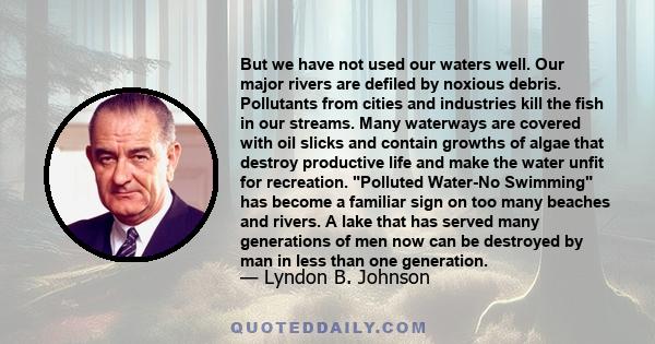 But we have not used our waters well. Our major rivers are defiled by noxious debris. Pollutants from cities and industries kill the fish in our streams. Many waterways are covered with oil slicks and contain growths of