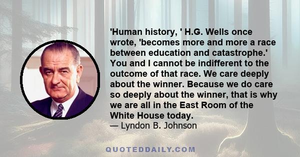 'Human history, ' H.G. Wells once wrote, 'becomes more and more a race between education and catastrophe.' You and I cannot be indifferent to the outcome of that race. We care deeply about the winner. Because we do care