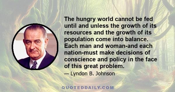 The hungry world cannot be fed until and unless the growth of its resources and the growth of its population come into balance. Each man and woman-and each nation-must make decisions of conscience and policy in the face