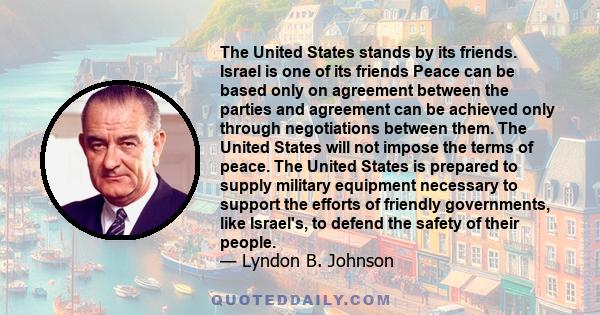 The United States stands by its friends. Israel is one of its friends Peace can be based only on agreement between the parties and agreement can be achieved only through negotiations between them. The United States will