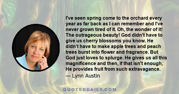 I've seen spring come to the orchard every year as far back as I can remember and I've never grown tired of it. Oh, the wonder of it! The outrageous beauty! God didn't have to give us cherry blossoms you know. He didn't
