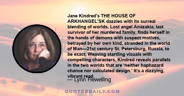 Jane Kindred’s THE HOUSE OF ARKHANGEL'SK dazzles with its surreal blending of worlds. Lost angel Anazakia, last survivor of her murdered family, finds herself in the hands of demons with suspect motives, betrayed by her