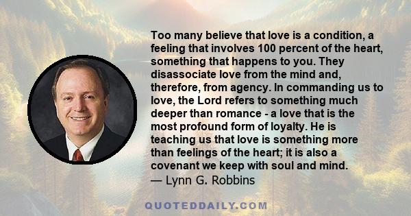 Too many believe that love is a condition, a feeling that involves 100 percent of the heart, something that happens to you. They disassociate love from the mind and, therefore, from agency. In commanding us to love, the