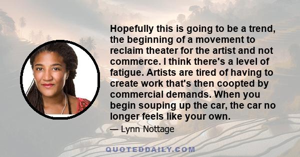 Hopefully this is going to be a trend, the beginning of a movement to reclaim theater for the artist and not commerce. I think there's a level of fatigue. Artists are tired of having to create work that's then coopted