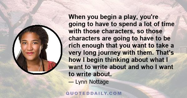 When you begin a play, you're going to have to spend a lot of time with those characters, so those characters are going to have to be rich enough that you want to take a very long journey with them. That's how I begin