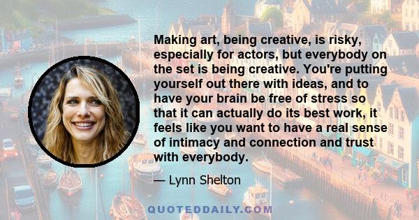 Making art, being creative, is risky, especially for actors, but everybody on the set is being creative. You're putting yourself out there with ideas, and to have your brain be free of stress so that it can actually do