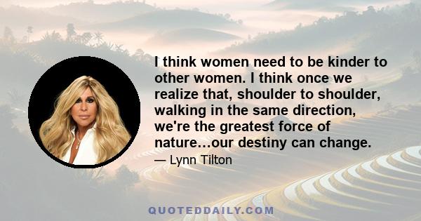 I think women need to be kinder to other women. I think once we realize that, shoulder to shoulder, walking in the same direction, we're the greatest force of nature…our destiny can change.