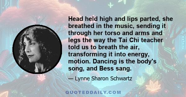 Head held high and lips parted, she breathed in the music, sending it through her torso and arms and legs the way the Tai Chi teacher told us to breath the air, transforming it into energy, motion. Dancing is the body's