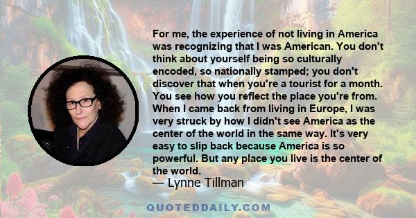 For me, the experience of not living in America was recognizing that I was American. You don't think about yourself being so culturally encoded, so nationally stamped; you don't discover that when you're a tourist for a