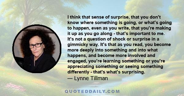 I think that sense of surprise, that you don't know where something is going, or what's going to happen, even as you write, that you're making it up as you go along - that's important to me. It's not a question of shock