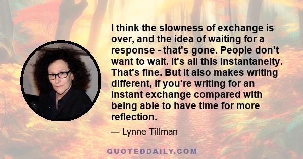 I think the slowness of exchange is over, and the idea of waiting for a response - that's gone. People don't want to wait. It's all this instantaneity. That's fine. But it also makes writing different, if you're writing