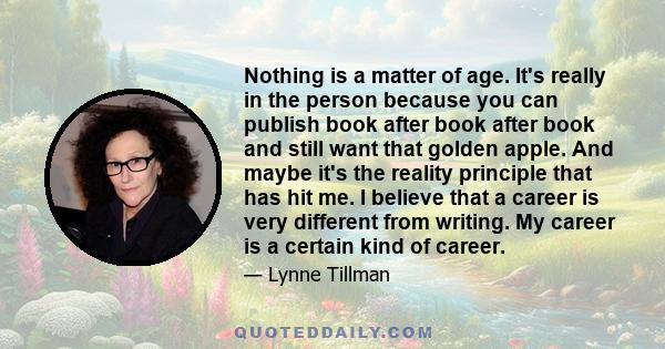 Nothing is a matter of age. It's really in the person because you can publish book after book after book and still want that golden apple. And maybe it's the reality principle that has hit me. I believe that a career is