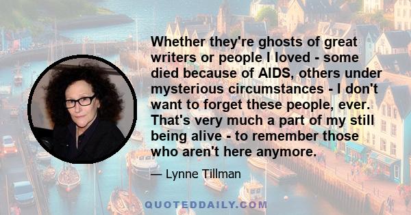 Whether they're ghosts of great writers or people I loved - some died because of AIDS, others under mysterious circumstances - I don't want to forget these people, ever. That's very much a part of my still being alive -