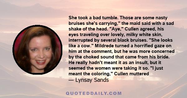 She took a bad tumble. Those are some nasty bruises she's carrying, the maid said with a sad shake of the head. Aye, Cullen agreed, his eyes traveling over lovely, milky white skin, interrupted by several black bruises.