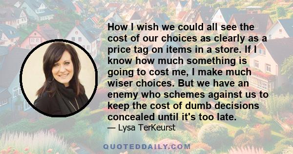 How I wish we could all see the cost of our choices as clearly as a price tag on items in a store. If I know how much something is going to cost me, I make much wiser choices. But we have an enemy who schemes against us